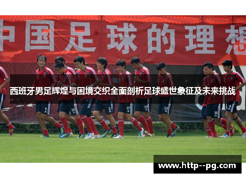 西班牙男足辉煌与困境交织全面剖析足球盛世象征及未来挑战