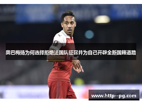 奥巴梅扬为何选择拒绝法国队征召并为自己开辟全新国籍道路