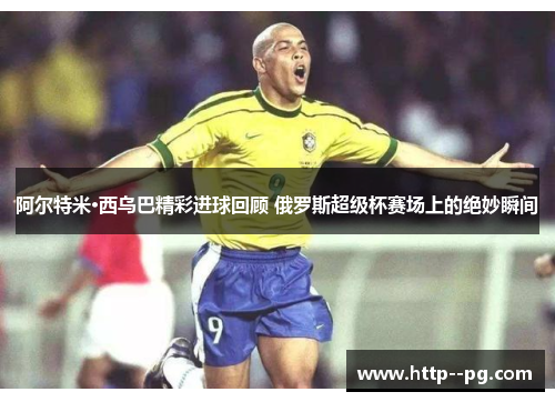 阿尔特米·西乌巴精彩进球回顾 俄罗斯超级杯赛场上的绝妙瞬间