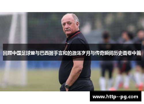 回顾中国足球曾与巴西握手言和的激荡岁月与传奇瞬间历史画卷中篇