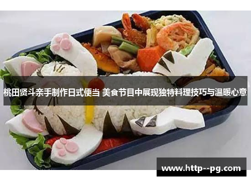 桃田贤斗亲手制作日式便当 美食节目中展现独特料理技巧与温暖心意 桃田贤斗亲手制作日式便当 美食节目中展现独特料理技巧与温暖心意