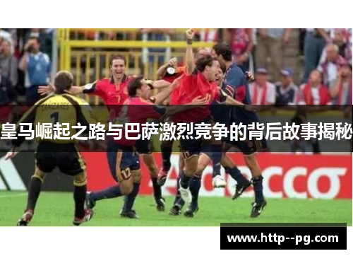 皇马崛起之路与巴萨激烈竞争的背后故事揭秘 皇马崛起之路与巴萨激烈竞争的背后故事揭秘
