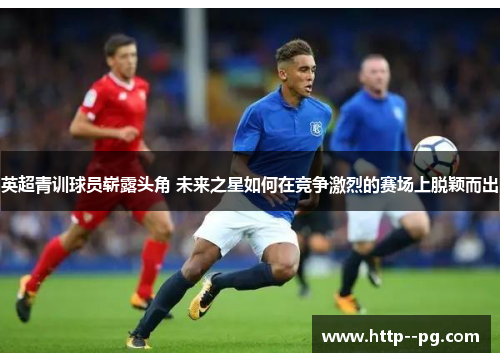 英超青训球员崭露头角 未来之星如何在竞争激烈的赛场上脱颖而出