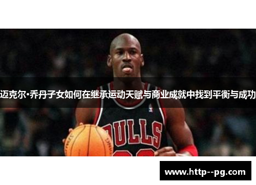 迈克尔·乔丹子女如何在继承运动天赋与商业成就中找到平衡与成功
