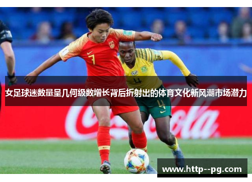 女足球迷数量呈几何级数增长背后折射出的体育文化新风潮市场潜力