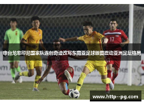 申台龙率印尼国家队连创奇迹改写东南亚足球版图震动亚洲足坛格局