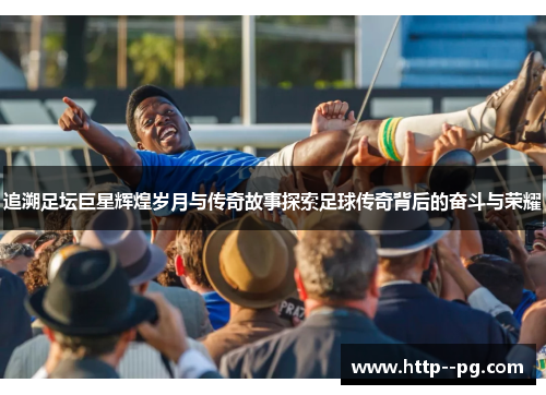追溯足坛巨星辉煌岁月与传奇故事探索足球传奇背后的奋斗与荣耀