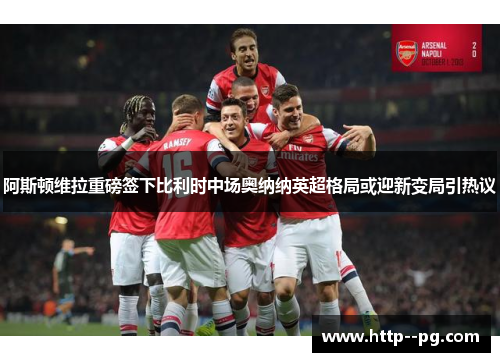 阿斯顿维拉重磅签下比利时中场奥纳纳英超格局或迎新变局引热议